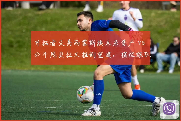 开拓者交易西蒙斯换未来资产 vs 公牛甩卖拉文推倒重建，摆烂球队甩卖核心对比