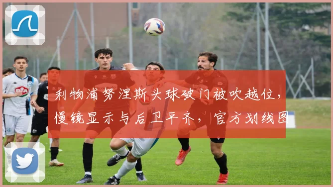 利物浦努涅斯头球破门被吹越位，慢镜显示与后卫平齐，官方划线图遭质疑